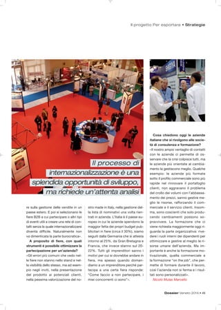 Dossier Veneto 2014 • 49
Il progetto Per esportare • Strategie
re sulla gestione delle vendite in un
paese estero. E poi si selezionano le
fiere B2B a cui partecipare o altri tipi
di eventi utili a creare una rete di con-
tatti senza la quale internazionalizzarsi
diventa difficile. Naturalmente non
va dimenticata la parte burocratica».
A proposito di fiere, con quali
strumenti è possibile ottimizzare la
partecipazione per un’azienda?
«Gli errori più comuni che vedo nel-
le fiere non stanno nello stand e nel-
la visibilità dello stesso, ma ad esem-
pio negli inviti, nella presentazione
del prodotto ai potenziali clienti,
nella pessima valorizzazione del no-
stro made in Italy, nella gestione del-
la lista di nominativi una volta rien-
trati in azienda. L’Italia è il paese eu-
ropeo in cui le aziende spendono la
maggior fetta dei propri budget pub-
blicitari in fiere (circa il 30%), siamo
seguiti dalla Germania che si attesta
intorno al 25%, da Gran Bretagna e
Francia, che invece stanno sul 20-
22%. Tutti gli imprenditori sanno i
motivi per cui si dovrebbe andare in
fiera, ma spesso quando doman-
diamo a un imprenditore perché par-
tecipa a una certa fiera risponde:
“Come faccio a non partecipare, i
miei concorrenti ci sono”».
Cosa chiedono oggi le aziende
italiane che si rivolgono alle socie-
tà di consulenza e formazione?
«Il nostro ampio ventaglio di contatti
con le aziende ci permette di os-
servare che la crisi colpisce tutti, ma
le aziende più orientate al cambia-
mento la gestiscono meglio. Qualche
esempio: le aziende più formate
sotto il profilo commerciale sono più
rapide nel rinnovare il portafoglio
clienti, non aggravano il problema
del crollo dei volumi con l’abbassa-
mento dei prezzi, sanno gestire me-
glio le risorse, rafforzando il com-
merciale e il servizio clienti. Insom-
ma, sono coscienti che solo produ-
cendo cambiamenti possono so-
pravvivere. La formazione che ci
viene richiesta maggiormente oggi ri-
guarda la parte organizzativa: rive-
dere i ruoli interni dei dipendenti per
ottimizzare e gestire al meglio le ri-
sorse umane dell’azienda. Ma im-
portante è anche la formazione mo-
tivazionale, quella commerciale e
la formazione “on the job”, che per-
mette di formare durante il lavoro,
così l’azienda non si ferma e i risul-
tati sono personalizzati».
Nicolò Mulas Marcello
Il processo di
internazionalizzazione è una
splendida opportunità di sviluppo,
ma richiede un’attenta analisi
 
