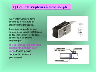 1) Les interrupteurs à lame souple
ILS = interrupteur à lame
souple ou détecteurs de
proximité magnétiques.
Dans une ampoule de gaz
neutre, deux lames métalliques
se touchent quand elles sont
soumises à un champ
magnétique.
Ils sont surtout utilisés pour
détecter la position d’un
vérin dont le piston
comporte un aimant
permanent.
 