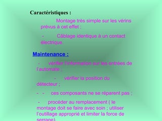 Caractéristiques :
- Montage très simple sur les vérins
prévus à cet effet ;
- Câblage identique à un contact
électrique.
Maintenance :
 - vérifier l’information sur les entrées de
l’automate ;
- vérifier la position du
détecteur ;
- - ces composants ne se réparent pas ;
- procéder au remplacement ( le
montage doit se faire avec soin ; utiliser
l’outillage approprié et limiter la force de
 