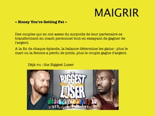 MAIGRIR
« Honey You’re Getting Fat »


Des couples qui en ont assez du surpoids de leur partenaire se
transforment en coach personnel tout en essayant de gagner de
l'argent.
A la ﬁn de chaque épisode, la balance détermine les gains : plus le
mari ou la femme a perdu de poids, plus le couple gagne d'argent.


       Déjà vu : the Biggest Loser
 
