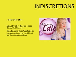 INDISCRETIONS

« Echt weer edit »


Spin off web tv du soap « Good
Times Bad Times ».
Edit, la dame pipi d’une boîte de
nuit, raconte sa vie en vidéo et
sur les réseaux sociaux.
 