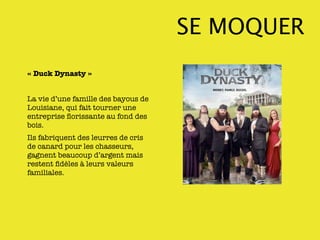 SE MOQUER
« Duck Dynasty »


La vie d’une famille des bayous de
Louisiane, qui fait tourner une
entreprise ﬂorissante au fond des
bois.
Ils fabriquent des leurres de cris
de canard pour les chasseurs,
gagnent beaucoup d’argent mais
restent ﬁdèles à leurs valeurs
familiales.
 