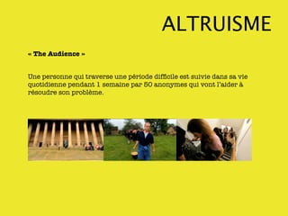 ALTRUISME
« The Audience »


Une personne qui traverse une période difﬁcile est suivie dans sa vie
quotidienne pendant 1 semaine par 50 anonymes qui vont l’aider à
résoudre son problème.
 