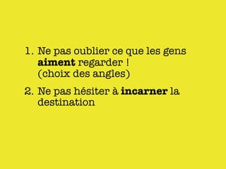 1. Ne pas oublier ce que les gens
   aiment regarder !
   (choix des angles)
2. Ne pas hésiter à incarner la
   destination
 