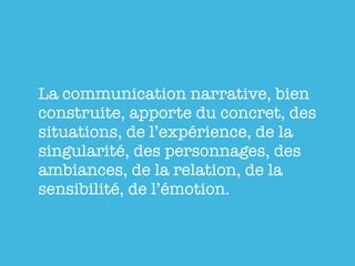 La communication narrative, bien
construite, apporte du concret, des
situations, de l’expérience, de la
singularité, des personnages, des
ambiances, de la relation, de la
sensibilité, de l’émotion.
 