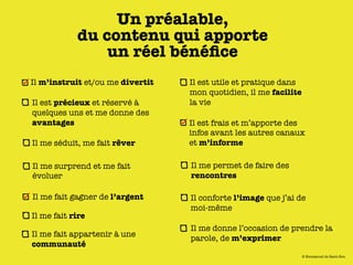 Un préalable,
            du contenu qui apporte
                un réel bénéﬁce
Il m’instruit et/ou me divertit   Il est utile et pratique dans
                                  mon quotidien, il me facilite
Il est précieux et réservé à      la vie
quelques uns et me donne des
avantages                         Il est frais et m’apporte des
                                  infos avant les autres canaux
Il me séduit, me fait rêver       et m’informe

Il me surprend et me fait         Il me permet de faire des
évoluer                           rencontres

Il me fait gagner de l’argent     Il conforte l’image que j’ai de
                                  moi-même
Il me fait rire
                                  Il me donne l’occasion de prendre la
Il me fait appartenir à une       parole, de m’exprimer
communauté
                                                                  © Emmanuel de Saint-Bon
 