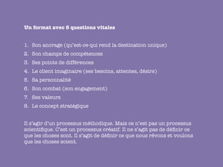 Un format avec 8 questions vitales


1.
 Son ancrage (qu’est-ce-qui rend la destination unique)
2.
 Son champs de compétences
3.
 Ses points de différences
4.
 Le client imaginaire (ses besoins, attentes, désirs)
5.
 Sa personnalité
6.	 Son combat (son engagement)
7.	 Ses valeurs
8.
 Le concept stratégique


Il s’agir d’un processus méthodique. Mais ce n’est pas un processus
scientiﬁque. C’est un processus créatif. Il ne s’agit pas de déﬁnir ce
que les choses sont. Il s’agit de déﬁnir ce que nous rêvons et voulons
que les choses soient.
 