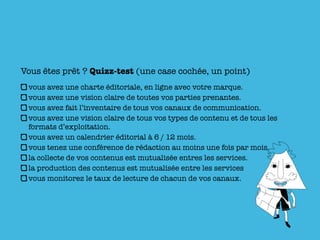 Vous êtes prêt ? Quizz-test (une case cochée, un point)
 vous avez une charte éditoriale, en ligne avec votre marque.
 vous avez une vision claire de toutes vos parties prenantes.
 vous avez fait l’inventaire de tous vos canaux de communication.
 vous avez une vision claire de tous vos types de contenu et de tous les
 formats d’exploitation.
 vous avez un calendrier éditorial à 6 / 12 mois.
 vous tenez une conférence de rédaction au moins une fois par mois.
 la collecte de vos contenus est mutualisée entres les services.
 la production des contenus est mutualisée entre les services
 vous monitorez le taux de lecture de chacun de vos canaux.
 