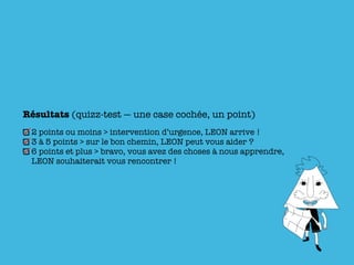 Résultats (quizz-test — une case cochée, un point)
 2 points ou moins > intervention d’urgence, LEON arrive !
 3 à 5 points > sur le bon chemin, LEON peut vous aider ?
 6 points et plus > bravo, vous avez des choses à nous apprendre,
 LEON souhaiterait vous rencontrer !
 