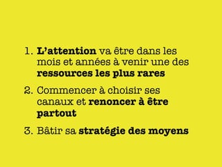 1. L’attention va être dans les
   mois et années à venir une des
   ressources les plus rares
2. Commencer à choisir ses
   canaux et renoncer à être
   partout
3. Bâtir sa stratégie des moyens
 