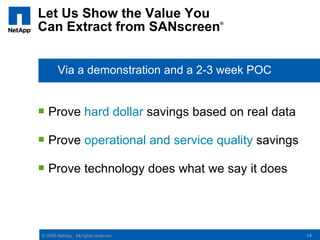 Let Us Show the Value You
Can Extract from SANscreen            ®




       Via a demonstration and a 2-3 week POC


 Prove hard dollar savings based on real data

 Prove operational and service quality savings

 Prove technology does what we say it does




© 2008 NetApp. All rights reserved.               14
 
