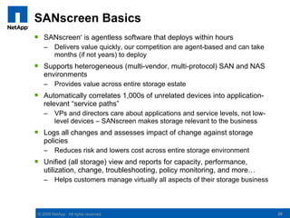 SANscreen Basics
 SANscreen is agentless software that deploys within hours
                        ®




    –     Delivers value quickly, our competition are agent-based and can take
          months (if not years) to deploy
 Supports heterogeneous (multi-vendor, multi-protocol) SAN and NAS
  environments
    –     Provides value across entire storage estate
 Automatically correlates 1,000s of unrelated devices into application-
  relevant “service paths”
    –     VPs and directors care about applications and service levels, not low-
          level devices – SANscreen makes storage relevant to the business
 Logs all changes and assesses impact of change against storage
  policies
    –     Reduces risk and lowers cost across entire storage environment
 Unified (all storage) view and reports for capacity, performance,
  utilization, change, troubleshooting, policy monitoring, and more…
    –     Helps customers manage virtually all aspects of their storage business



 © 2008 NetApp. All rights reserved.                                               20
 