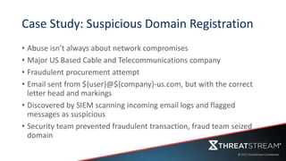 Case Study: Suspicious Domain Registration
• Abuse isn’t always about network compromises
• Major US Based Cable and Telecommunications company
• Fraudulent procurement attempt
• Email sent from ${user}@${company}-us.com, but with the correct
letter head and markings
• Discovered by SIEM scanning incoming email logs and flagged
messages as suspicious
• Security team prevented fraudulent transaction, fraud team seized
domain
 