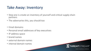 Take Away: Inventory
• Step one is create an inventory of yourself and critical supply chain
partners
• The adversaries this, you should too
• Email domains
• Personal email addresses of key executives
• IP address space
• brand names
• external domain names
• internal domain names
 