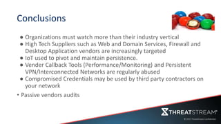 Conclusions
● Organizations must watch more than their industry vertical
● High Tech Suppliers such as Web and Domain Services, Firewall and
Desktop Application vendors are increasingly targeted
● IoT used to pivot and maintain persistence.
● Vender Callback Tools (Performance/Monitoring) and Persistent
VPN/Interconnected Networks are regularly abused
● Compromised Credentials may be used by third party contractors on
your network
• Passive vendors audits
 
