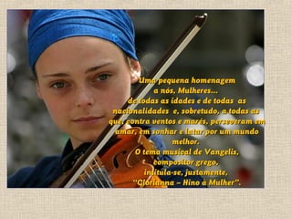 Uma pequena homenagem
              a nós, Mulheres...
     de todas as idades e de todas as
 nacionalidades e, sobretudo, a todas as
que, contra ventos e marés, perseveram em
  amar, em sonhar e lutar por um mundo
                   melhor.
        O tema musical de Vangelis,
              compositor grego,
           intitula-se, justamente,
       “Glorianna – Hino à Mulher”.
 
