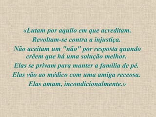 «Lutam por aquilo em que acreditam.
       Revoltam-se contra a injustiça.
Não aceitam um "não" por resposta quando
     crêem que há uma solução melhor.
Elas se privam para manter a família de pé.
Elas vão ao médico com uma amiga receosa.
      Elas amam, incondicionalmente.»
 