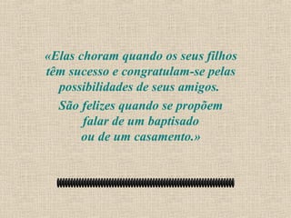 «Elas choram quando os seus filhos
têm sucesso e congratulam-se pelas
  possibilidades de seus amigos.
  São felizes quando se propõem
       falar de um baptisado
       ou de um casamento.»
 
