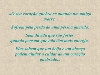 «O seu coração quebra-se quando um amigo
                 morre.
 Sofrem pela perda de uma pessoa querida.
       Sem dúvida que são fortes
quando pensam que não têm mais energia.
   Elas sabem que um beijo e um abraço
   podem ajudar a cuidar de um coração
               quebrado.»
 