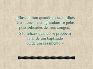 «Elas choram quando os seus filhos têm sucesso e congratulam-se pelas possibilidades de seus amigos.  São felizes quando se propõem falar de um baptisado ou de um casamento.» 