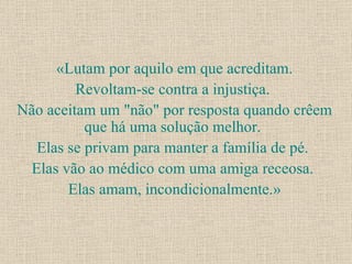 «Lutam por aquilo em que acreditam. Revoltam-se contra a injustiça.  Não aceitam um "não" por resposta quando crêem que há uma solução melhor.  Elas se privam para manter a família de pé.  Elas vão ao médico com uma amiga receosa.  Elas amam, incondicionalmente.» 