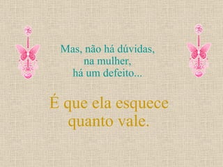 Mas, não há dúvidas,  na mulher,  há um defeito...  É que ela esquece quanto vale. 