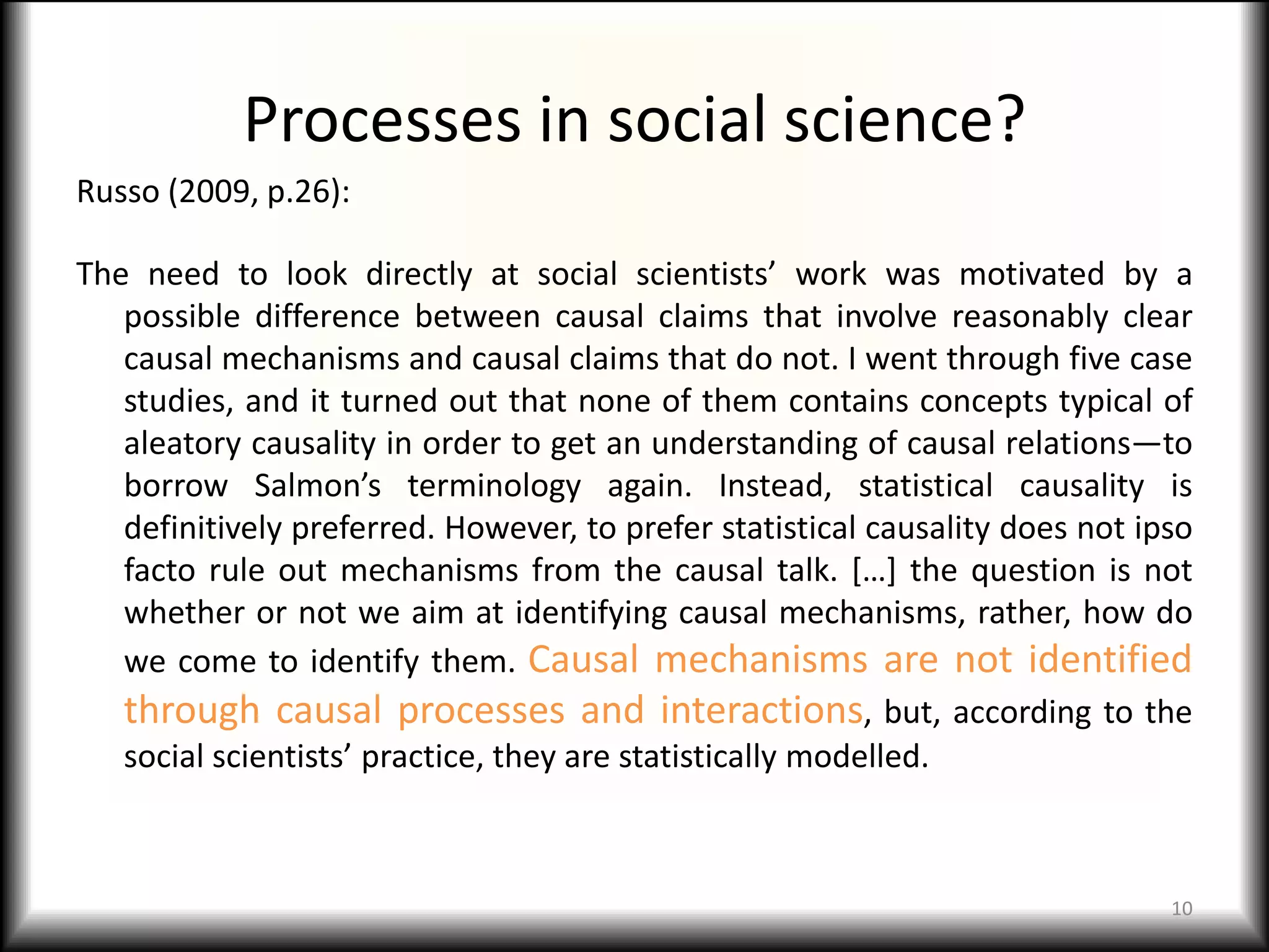 Processes in social science?
Russo (2009, p.26):

The need to look directly at social scientists’ work was motivated by a
   possible difference between causal claims that involve reasonably clear
   causal mechanisms and causal claims that do not. I went through five case
   studies, and it turned out that none of them contains concepts typical of
   aleatory causality in order to get an understanding of causal relations—to
   borrow Salmon’s terminology again. Instead, statistical causality is
   definitively preferred. However, to prefer statistical causality does not ipso
   facto rule out mechanisms from the causal talk. […] the question is not
   whether or not we aim at identifying causal mechanisms, rather, how do
   we come to identify them. Causal mechanisms are not identified
   through causal processes and interactions, but, according to the
   social scientists’ practice, they are statistically modelled.



                                                                               10
 