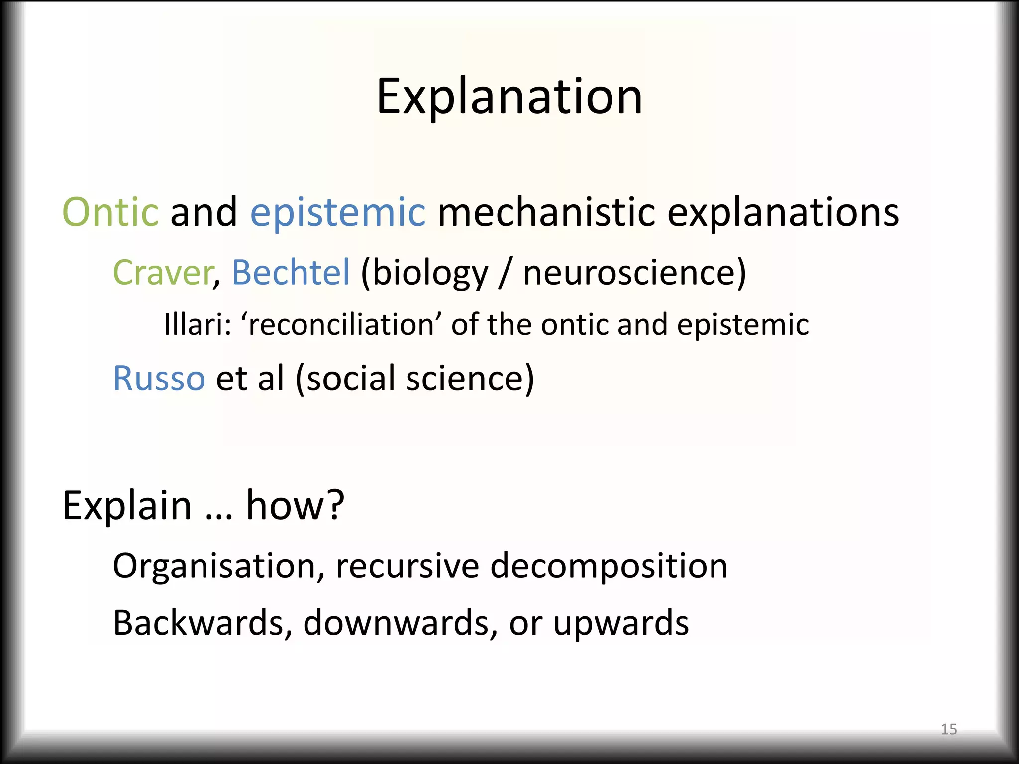Explanation
Ontic and epistemic mechanistic explanations
  Craver, Bechtel (biology / neuroscience)
     Illari: ‘reconciliation’ of the ontic and epistemic
  Russo et al (social science)


Explain … how?
  Organisation, recursive decomposition
  Backwards, downwards, or upwards

                                                           15
 