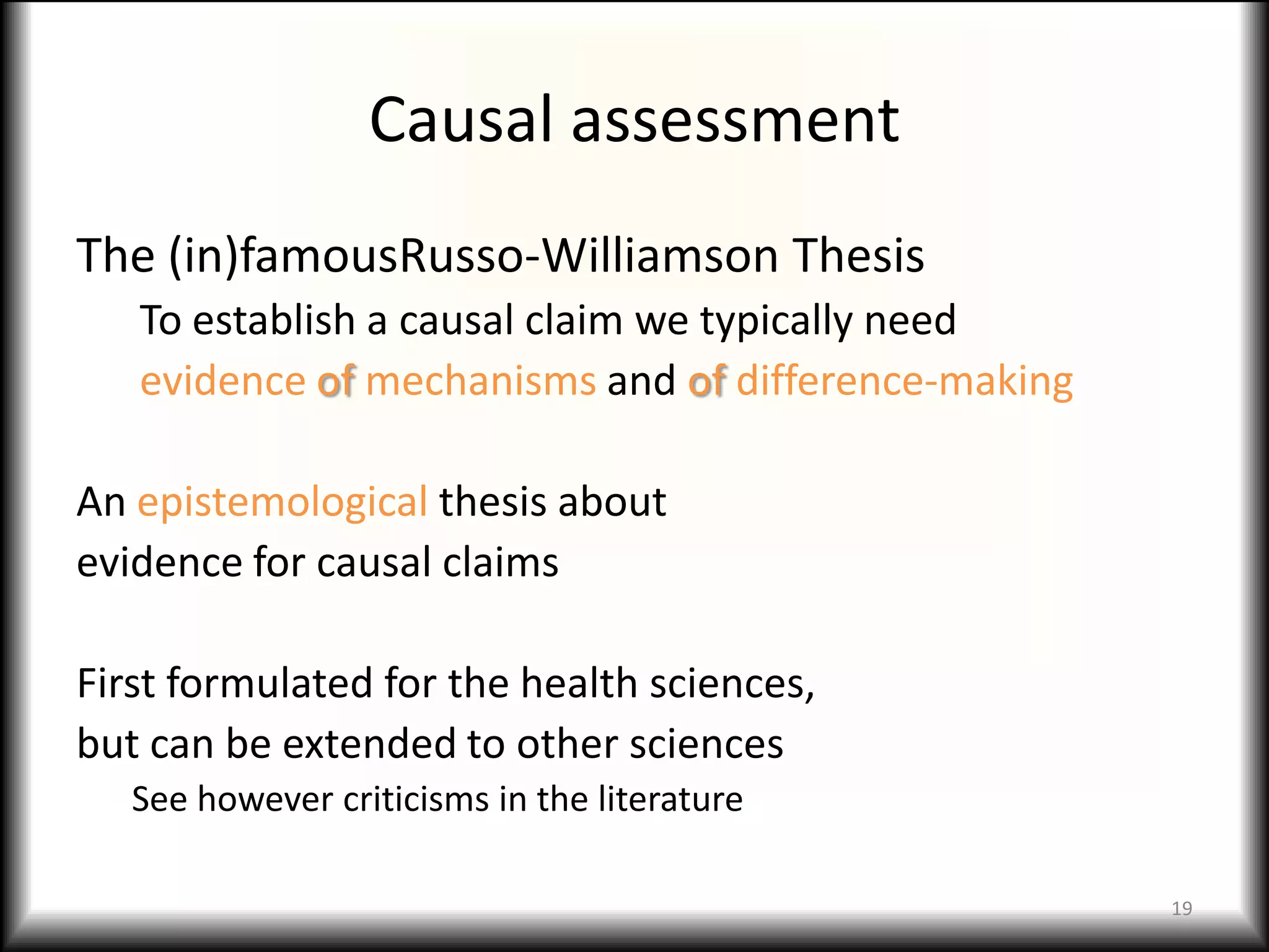 Causal assessment
The (in)famousRusso-Williamson Thesis
   To establish a causal claim we typically need
   evidence of mechanisms and of difference-making

An epistemological thesis about
evidence for causal claims

First formulated for the health sciences,
but can be extended to other sciences
   See however criticisms in the literature

                                                     19
 