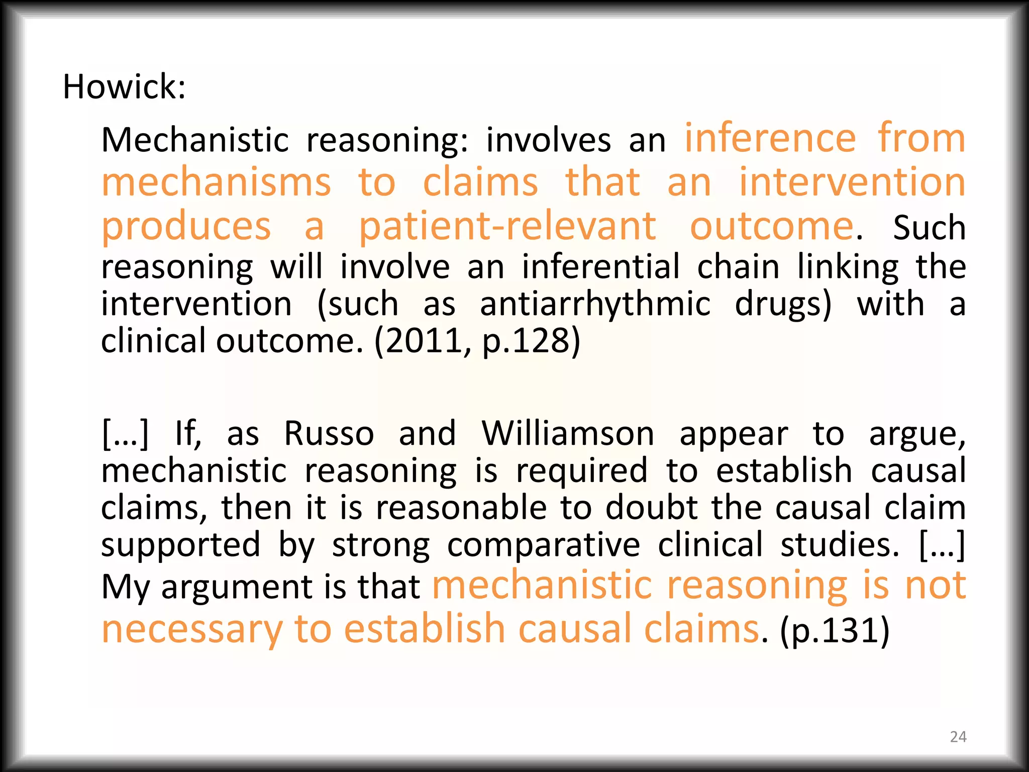 Howick:
  Mechanistic reasoning: involves an inference from
  mechanisms to claims that an intervention
  produces a patient-relevant outcome. Such
  reasoning will involve an inferential chain linking the
  intervention (such as antiarrhythmic drugs) with a
  clinical outcome. (2011, p.128)

  […] If, as Russo and Williamson appear to argue,
  mechanistic reasoning is required to establish causal
  claims, then it is reasonable to doubt the causal claim
  supported by strong comparative clinical studies. […]
  My argument is that mechanistic reasoning is not
  necessary to establish causal claims. (p.131)

                                                       24
 