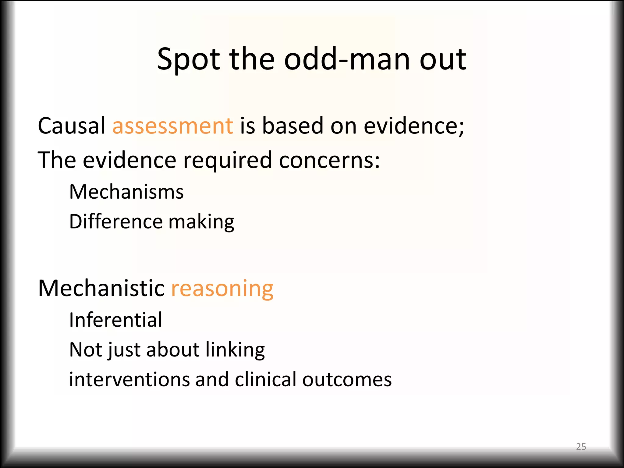 Spot the odd-man out
Causal assessment is based on evidence;
The evidence required concerns:
  Mechanisms
  Difference making


Mechanistic reasoning
  Inferential
  Not just about linking
  interventions and clinical outcomes

                                          25
 