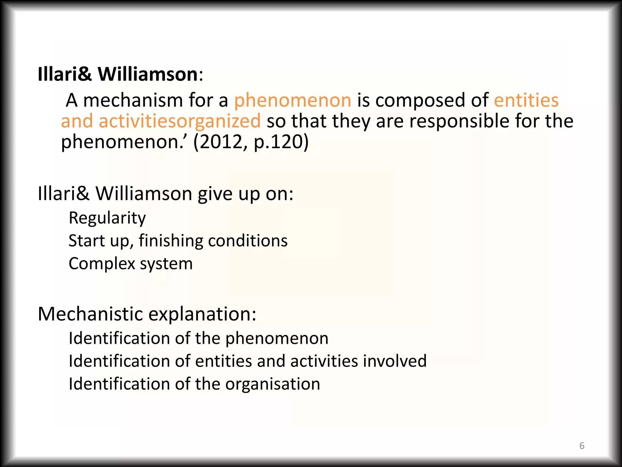 Illari& Williamson:
    A mechanism for a phenomenon is composed of entities
    and activitiesorganized so that they are responsible for the
    phenomenon.’ (2012, p.120)

Illari& Williamson give up on:
   Regularity
   Start up, finishing conditions
   Complex system

Mechanistic explanation:
   Identification of the phenomenon
   Identification of entities and activities involved
   Identification of the organisation


                                                                   6
 