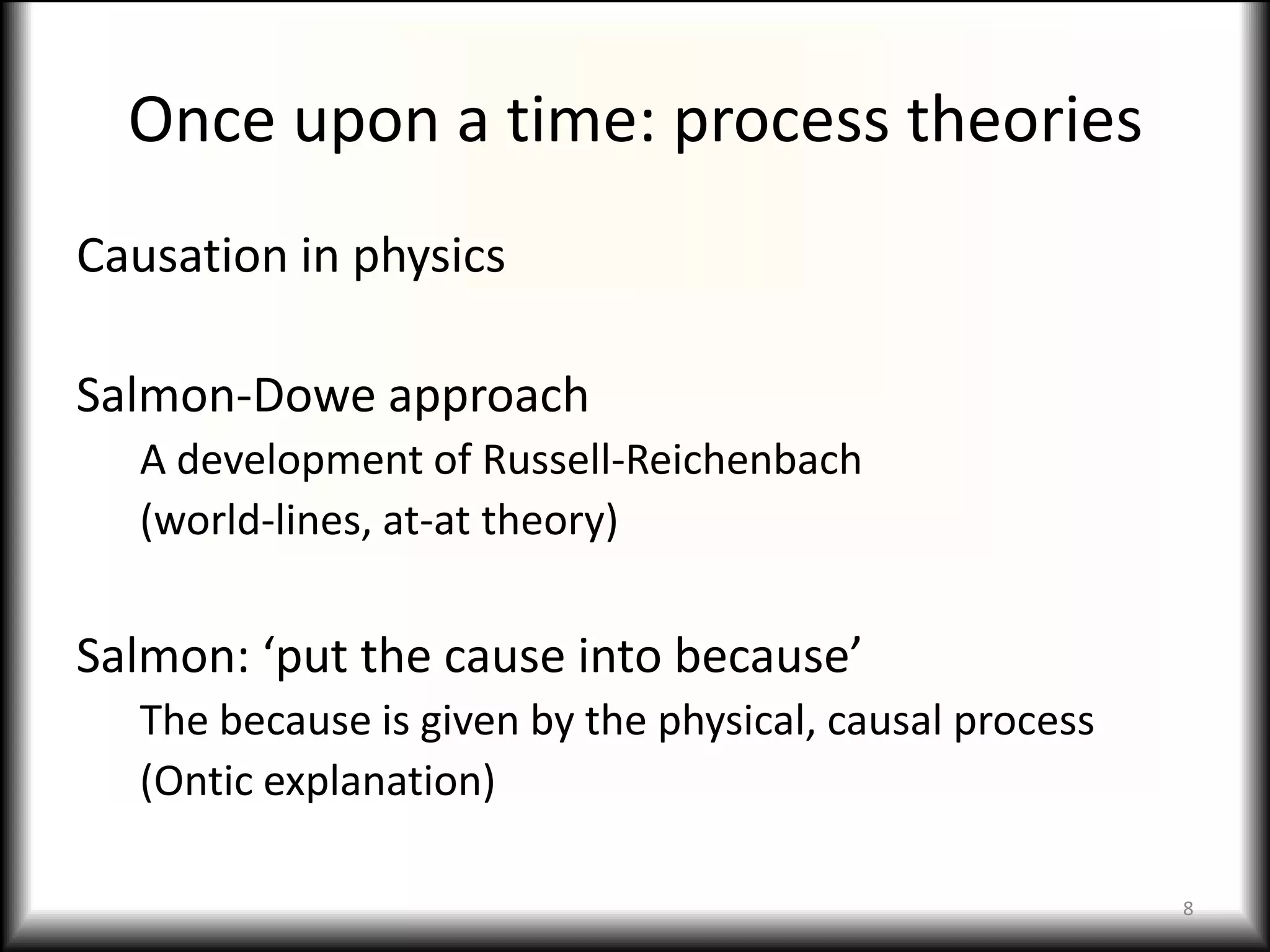 Once upon a time: process theories
Causation in physics

Salmon-Dowe approach
  A development of Russell-Reichenbach
  (world-lines, at-at theory)


Salmon: ‘put the cause into because’
  The because is given by the physical, causal process
  (Ontic explanation)

                                                         8
 