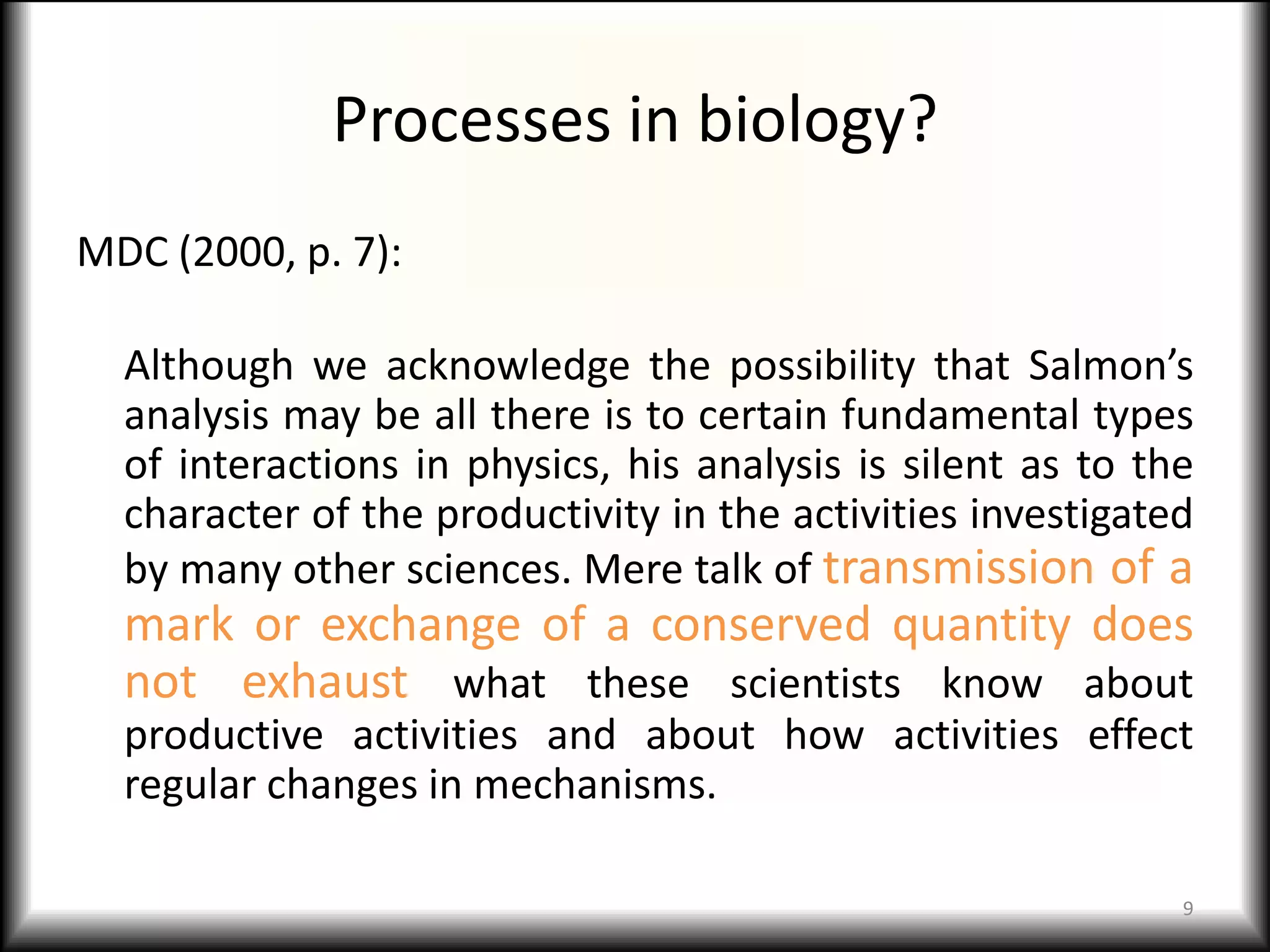 Processes in biology?
MDC (2000, p. 7):

  Although we acknowledge the possibility that Salmon’s
  analysis may be all there is to certain fundamental types
  of interactions in physics, his analysis is silent as to the
  character of the productivity in the activities investigated
  by many other sciences. Mere talk of transmission of a
  mark or exchange of a conserved quantity does
  not exhaust what these scientists know about
  productive activities and about how activities effect
  regular changes in mechanisms.

                                                             9
 