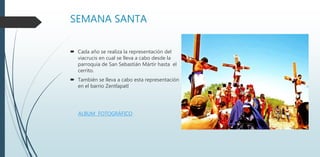 SEMANA SANTA
 Cada año se realiza la representación del
viacrucis en cual se lleva a cabo desde la
parroquia de San Sebastián Mártir hasta el
cerrito.
 También se lleva a cabo esta representación
en el barrio Zentlapatl
ALBUM FOTOGRÁFICO
 