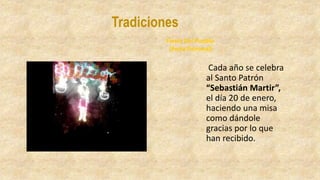 Tradiciones
Cada año se celebra
al Santo Patrón
“Sebastián Martir”,
el día 20 de enero,
haciendo una misa
como dándole
gracias por lo que
han recibido.
Fiesta Del Pueblo
(Feria Patronal)
 