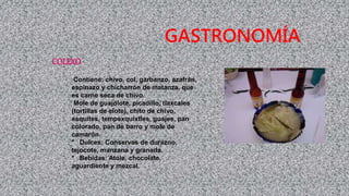 COLEXO
Contiene: chivo, col, garbanzo, azafrán,
espinazo y chicharrón de matanza, que
es carne seca de chivo.
Mole de guajolote, picadillo, tlaxcales
(tortillas de elote), chito de chivo,
esquites, tempexquixtles, guajes, pan
colorado, pan de barro y mole de
camarón.
* Dulces: Conservas de durazno,
tejocote, manzana y granada.
* Bebidas: Atole, chocolate,
aguardiente y mezcal.
GASTRONOMÍA
 