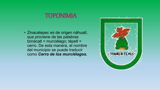 TOPONIMIA
• Zinacatepec es de origen náhuatl,
que proviene de las palabras
tzinácatl = murciélago; tépetl =
cerro. De esta manera, el nombre
del municipio se puede traducir
como Cerro de los murciélagos.
 