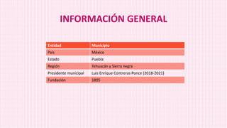 INFORMACIÓN GENERAL
Entidad Municipio
País México
Estado Puebla
Región Tehuacán y Sierra negra
Presidente municipal Luis Enrique Contreras Ponce (2018-2021)
Fundación 1895
 