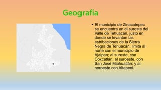 Geografía
• El municipio de Zinacatepec
se encuentra en el sureste del
Valle de Tehuacán, justo en
donde se levantan las
estribaciones de la Sierra
Negra de Tehuacán, limita al
norte con el municipio de
Ajalpan; al sureste, con
Coxcatlán; al suroeste, con
San José Miahuatlán; y al
noroeste con Altepexi.
 