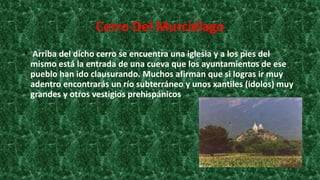 Cerro Del Murciélago
• Arriba del dicho cerro se encuentra una iglesia y a los pies del
mismo está la entrada de una cueva que los ayuntamientos de ese
pueblo han ido clausurando. Muchos afirman que si logras ir muy
adentro encontrarás un río subterráneo y unos xantiles (ídolos) muy
grandes y otros vestigios prehispánicos.
 