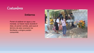 Costumbres
Entierros
Ponen el cadáver en agua y una
moneda. Le hacen rezos durante 9
días y le ponen comida, para que al
término de este novenario los
familiares y amigos puedan
consumirla.
 