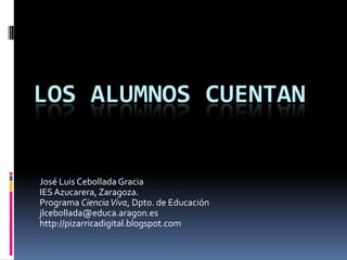 Los alumnos cuentan José Luis Cebollada Gracia IES Azucarera, Zaragoza. Programa Ciencia Viva, Dpto. de Educación jlcebollada@educa.aragon.es  http://pizarricadigital.blogspot.com 