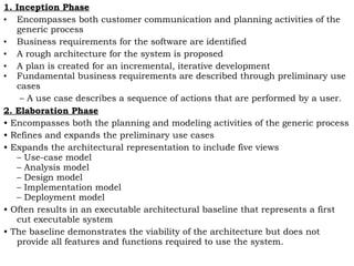 1. Inception Phase
• Encompasses both customer communication and planning activities of the
generic process
• Business requirements for the software are identified
• A rough architecture for the system is proposed
• A plan is created for an incremental, iterative development
• Fundamental business requirements are described through preliminary use
cases
– A use case describes a sequence of actions that are performed by a user.
2. Elaboration Phase
• Encompasses both the planning and modeling activities of the generic process
• Refines and expands the preliminary use cases
• Expands the architectural representation to include five views
– Use-case model
– Analysis model
– Design model
– Implementation model
– Deployment model
• Often results in an executable architectural baseline that represents a first
cut executable system
• The baseline demonstrates the viability of the architecture but does not
provide all features and functions required to use the system.
 