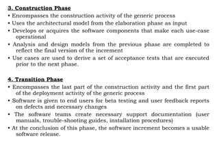 3. Construction Phase
• Encompasses the construction activity of the generic process
• Uses the architectural model from the elaboration phase as input
• Develops or acquires the software components that make each use-case
operational
• Analysis and design models from the previous phase are completed to
reflect the final version of the increment
• Use cases are used to derive a set of acceptance tests that are executed
prior to the next phase.
4. Transition Phase
• Encompasses the last part of the construction activity and the first part
of the deployment activity of the generic process
• Software is given to end users for beta testing and user feedback reports
on defects and necessary changes
• The software teams create necessary support documentation (user
manuals, trouble-shooting guides, installation procedures)
• At the conclusion of this phase, the software increment becomes a usable
software release.
 
