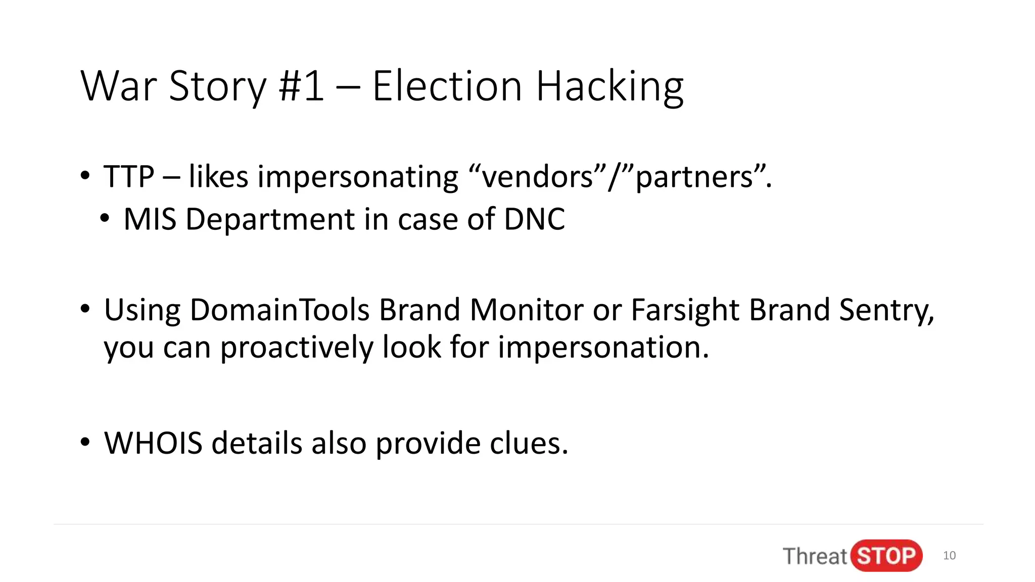 War Story #1 – Election Hacking
• TTP – likes impersonating “vendors”/”partners”.
• MIS Department in case of DNC
• Using DomainTools Brand Monitor or Farsight Brand Sentry,
you can proactively look for impersonation.
• WHOIS details also provide clues.
10
 