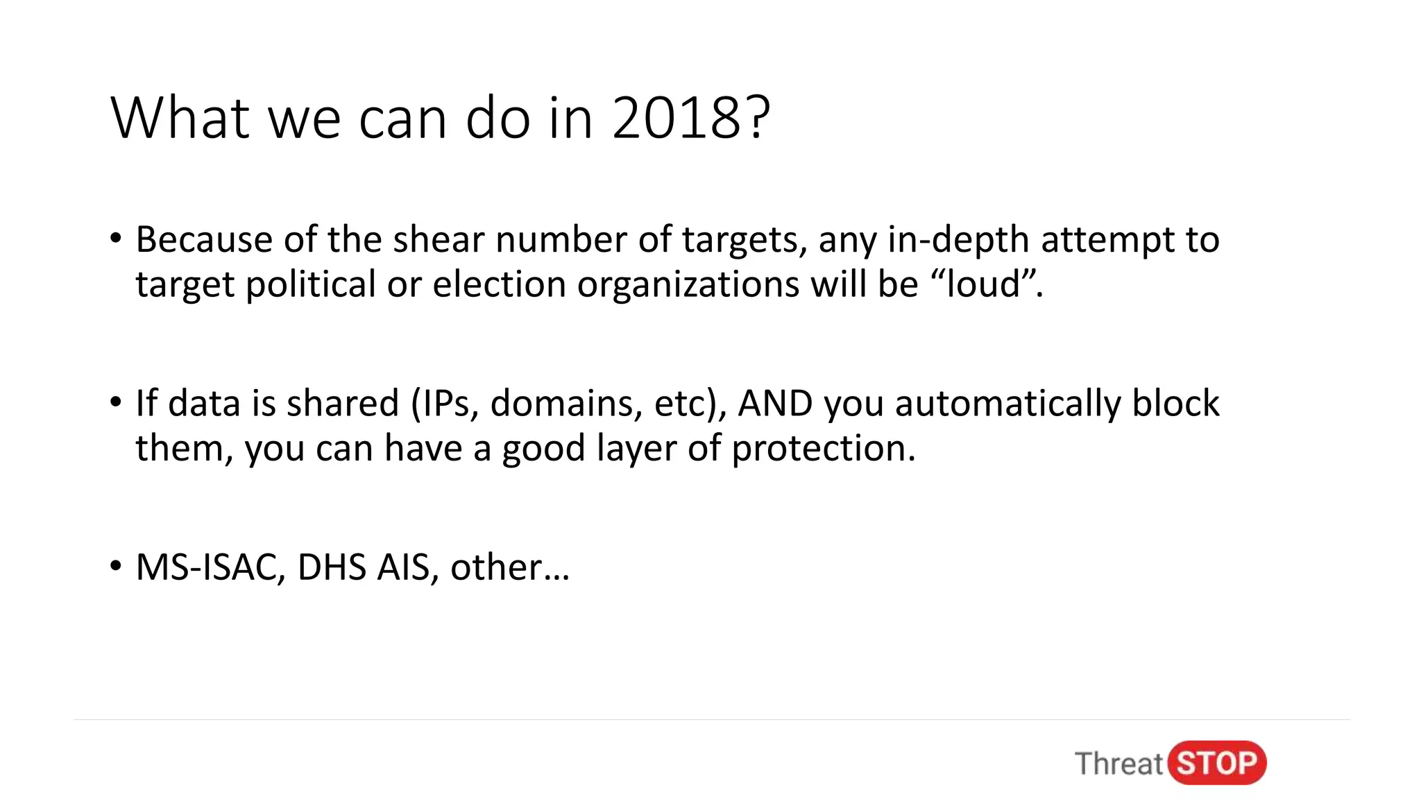 What we can do in 2018?
• Because of the shear number of targets, any in-depth attempt to
target political or election organizations will be “loud”.
• If data is shared (IPs, domains, etc), AND you automatically block
them, you can have a good layer of protection.
• MS-ISAC, DHS AIS, other…
 