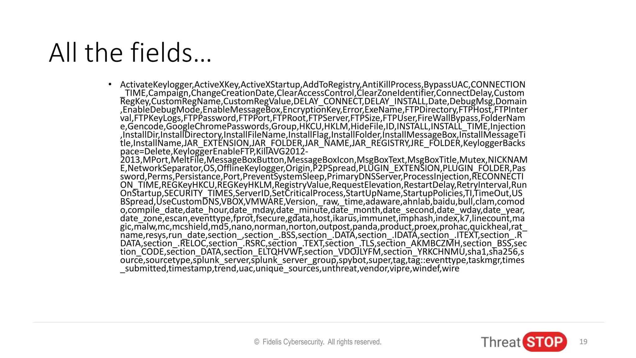 All the fields…
• ActivateKeylogger,ActiveXKey,ActiveXStartup,AddToRegistry,AntiKillProcess,BypassUAC,CONNECTION
_TIME,Campaign,ChangeCreationDate,ClearAccessControl,ClearZoneIdentifier,ConnectDelay,Custom
RegKey,CustomRegName,CustomRegValue,DELAY_CONNECT,DELAY_INSTALL,Date,DebugMsg,Domain
,EnableDebugMode,EnableMessageBox,EncryptionKey,Error,ExeName,FTPDirectory,FTPHost,FTPInter
val,FTPKeyLogs,FTPPassword,FTPPort,FTPRoot,FTPServer,FTPSize,FTPUser,FireWallBypass,FolderNam
e,Gencode,GoogleChromePasswords,Group,HKCU,HKLM,HideFile,ID,INSTALL,INSTALL_TIME,Injection
,InstallDir,InstallDirectory,InstallFileName,InstallFlag,InstallFolder,InstallMessageBox,InstallMessageTi
tle,InstallName,JAR_EXTENSION,JAR_FOLDER,JAR_NAME,JAR_REGISTRY,JRE_FOLDER,KeyloggerBacks
pace=Delete,KeyloggerEnableFTP,KillAVG2012-
2013,MPort,MeltFile,MessageBoxButton,MessageBoxIcon,MsgBoxText,MsgBoxTitle,Mutex,NICKNAM
E,NetworkSeparator,OS,OfflineKeylogger,Origin,P2PSpread,PLUGIN_EXTENSION,PLUGIN_FOLDER,Pas
sword,Perms,Persistance,Port,PreventSystemSleep,PrimaryDNSServer,ProcessInjection,RECONNECTI
ON_TIME,REGKeyHKCU,REGKeyHKLM,RegistryValue,RequestElevation,RestartDelay,RetryInterval,Run
OnStartup,SECURITY_TIMES,ServerID,SetCriticalProcess,StartUpName,StartupPolicies,TI,TimeOut,US
BSpread,UseCustomDNS,VBOX,VMWARE,Version,_raw,_time,adaware,ahnlab,baidu,bull,clam,comod
o,compile_date,date_hour,date_mday,date_minute,date_month,date_second,date_wday,date_year,
date_zone,escan,eventtype,fprot,fsecure,gdata,host,ikarus,immunet,imphash,index,k7,linecount,ma
gic,malw,mc,mcshield,md5,nano,norman,norton,outpost,panda,product,proex,prohac,quickheal,rat_
name,resys,run_date,section_,section_.BSS,section_.DATA,section_.IDATA,section_.ITEXT,section_.R
DATA,section_.RELOC,section_.RSRC,section_.TEXT,section_.TLS,section_AKMBCZMH,section_BSS,sec
tion_CODE,section_DATA,section_ELTQHVWF,section_VDOJLYFM,section_YRKCHNMU,sha1,sha256,s
ource,sourcetype,splunk_server,splunk_server_group,spybot,super,tag,tag::eventtype,taskmgr,times
_submitted,timestamp,trend,uac,unique_sources,unthreat,vendor,vipre,windef,wire
© Fidelis Cybersecurity. All rights reserved. 19
 