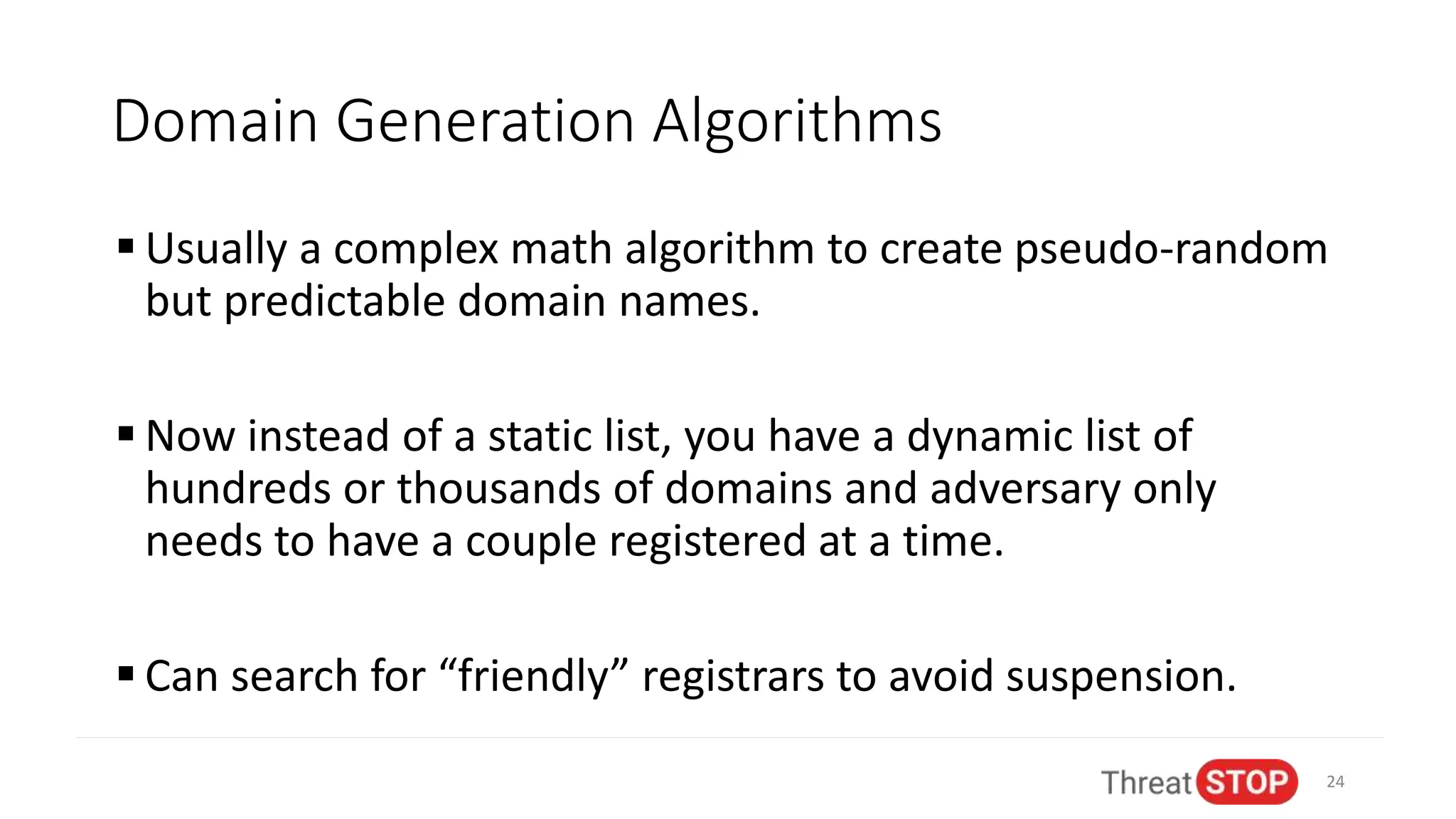 Domain Generation Algorithms
 Usually a complex math algorithm to create pseudo-random
but predictable domain names.
 Now instead of a static list, you have a dynamic list of
hundreds or thousands of domains and adversary only
needs to have a couple registered at a time.
 Can search for “friendly” registrars to avoid suspension.
24
 
