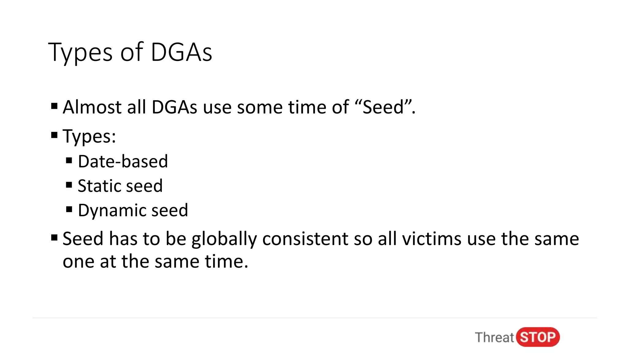 Types of DGAs
 Almost all DGAs use some time of “Seed”.
 Types:
 Date-based
 Static seed
 Dynamic seed
 Seed has to be globally consistent so all victims use the same
one at the same time.
 
